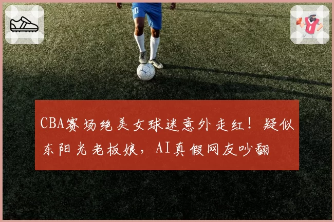 CBA赛场绝美女球迷意外走红！疑似东阳光老板娘，AI真假网友吵翻