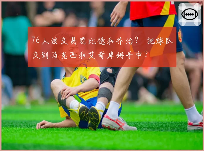 76人该交易恩比德和乔治? 把球队交到马克西和艾奇库姆手中?