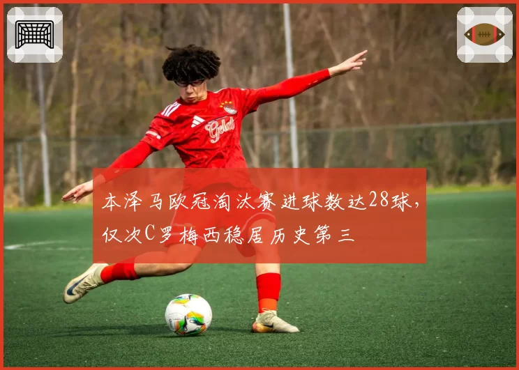 本泽马欧冠淘汰赛进球数达28球，仅次C罗梅西稳居历史第三