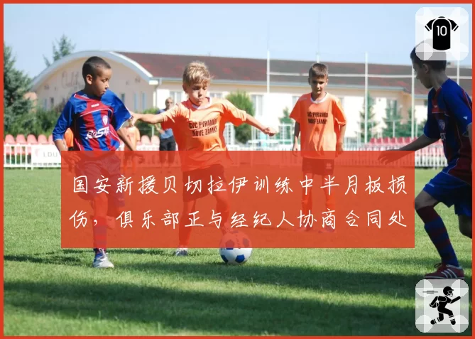 国安新援贝切拉伊训练中半月板损伤，俱乐部正与经纪人协商合同处理方案