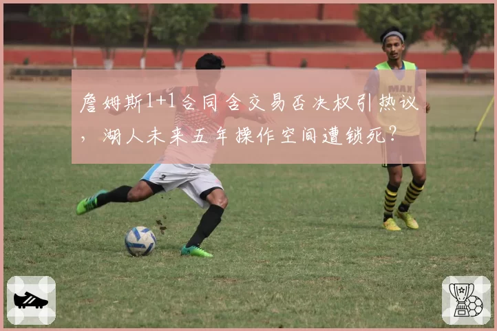 詹姆斯1+1合同含交易否决权引热议，湖人未来五年操作空间遭锁死？