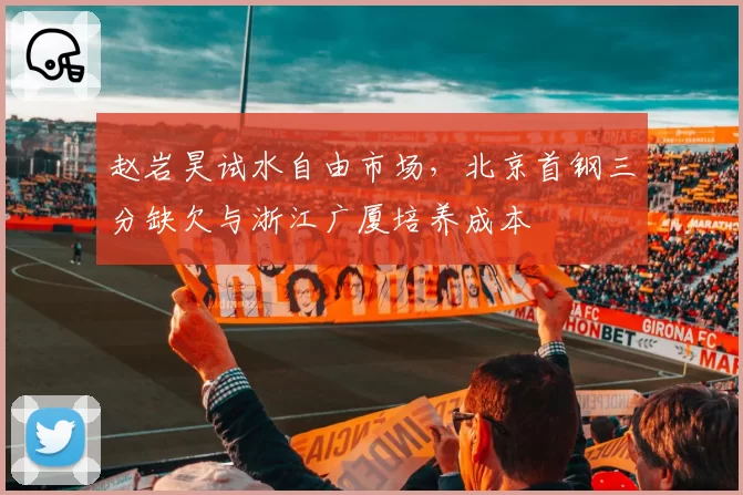赵岩昊试水自由市场,北京首钢三分缺欠与浙江广厦培养成本