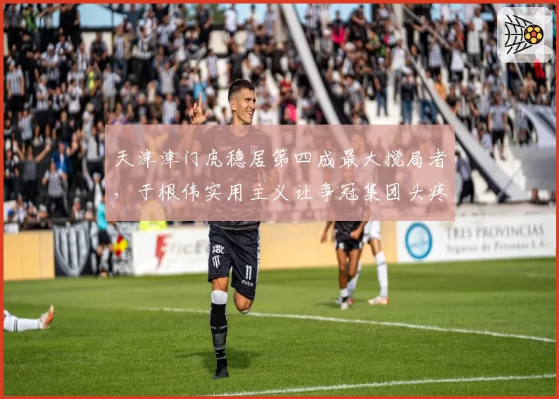 天津津门虎稳居第四成最大搅局者，于根伟实用主义让争冠集团头疼