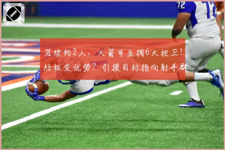 若续约2人,火箭可坐拥6大控卫!短板变优势?引援目标指向射手群