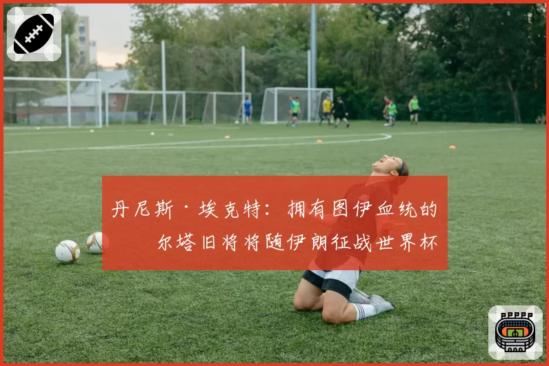 丹尼斯·埃克特:拥有图伊血统的塞尔塔旧将将随伊朗征战世界杯