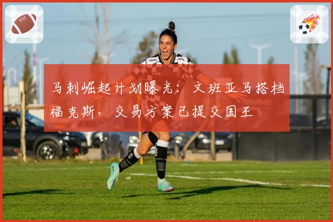 马刺崛起计划曝光:文班亚马搭档福克斯,交易方案已提交国王