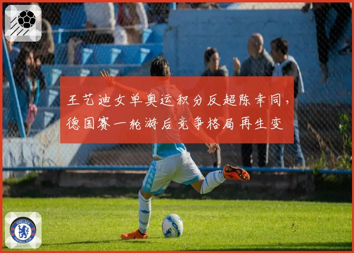 王艺迪女单奥运积分反超陈幸同，德国赛一轮游后竞争格局再生变