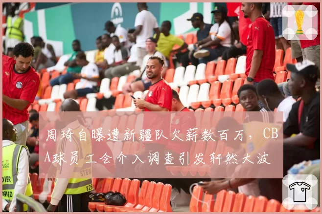周琦自曝遭新疆队欠薪数百万,CBA球员工会介入调查引发轩然大波