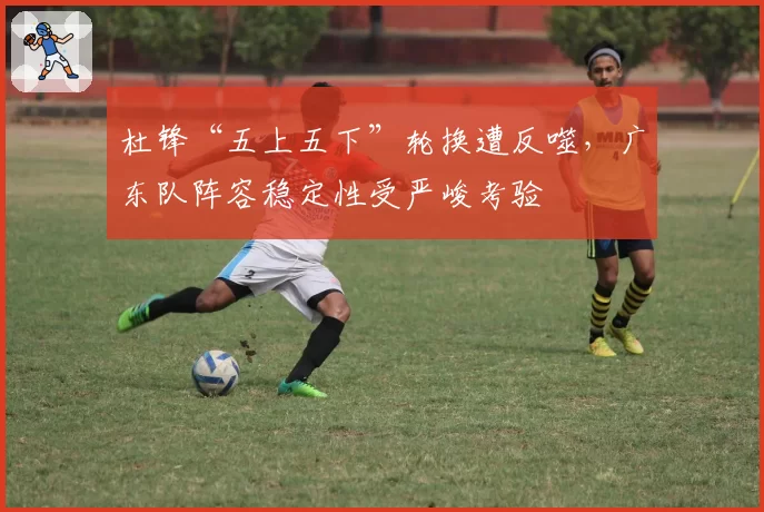 杜锋“五上五下”轮换遭反噬，广东队阵容稳定性受严峻考验