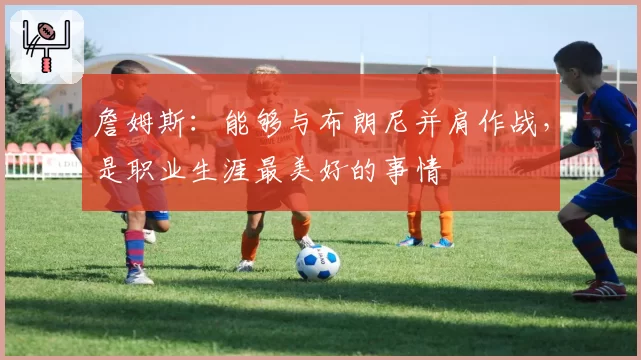 詹姆斯：能够与布朗尼并肩作战，是职业生涯最美好的事情