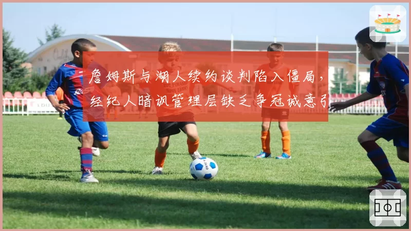 詹姆斯与湖人续约谈判陷入僵局,经纪人暗讽管理层缺乏争冠诚意引发更衣室动荡