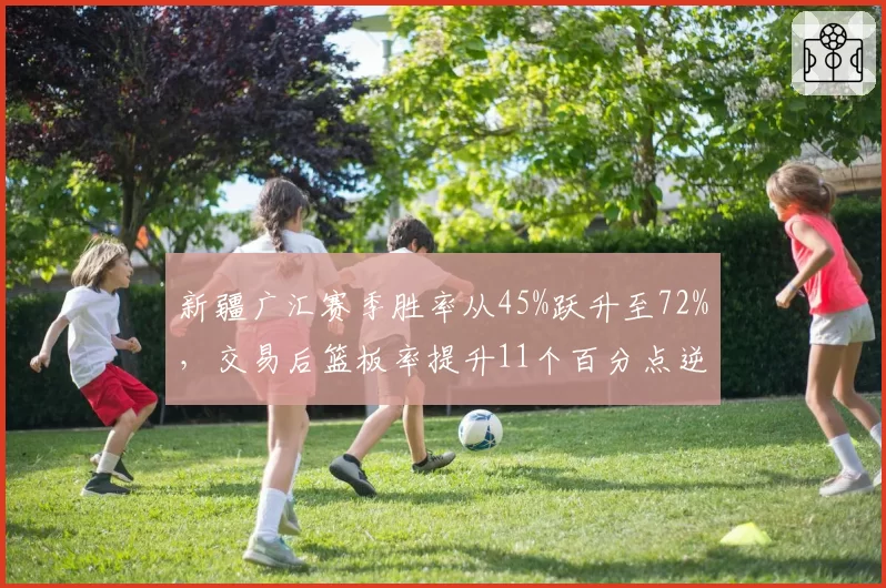 新疆广汇赛季胜率从45%跃升至72%,交易后篮板率提升11个百分点逆袭至第三