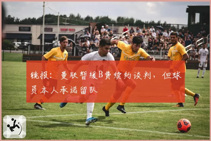 镜报:曼联暂缓B费续约谈判,但球员本人承诺留队