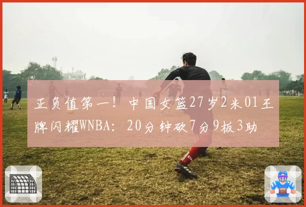 正负值第一!中国女篮27岁2米01王牌闪耀WNBA:20分钟砍7分9板3助