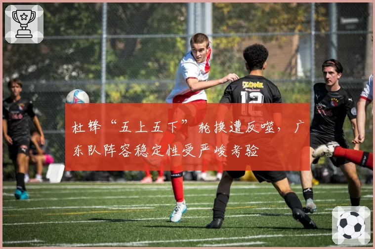 杜锋“五上五下”轮换遭反噬，广东队阵容稳定性受严峻考验