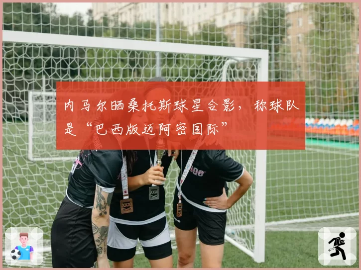 内马尔晒桑托斯球星合影，称球队是“巴西版迈阿密国际”