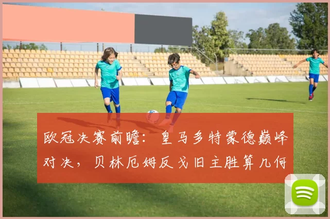 欧冠决赛前瞻：皇马多特蒙德巅峰对决，贝林厄姆反戈旧主胜算几何？