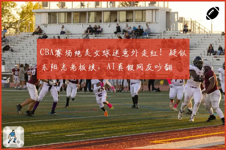 CBA赛场绝美女球迷意外走红！疑似东阳光老板娘，AI真假网友吵翻